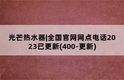 光芒热水器|全国官网网点电话2023已更新(400-更新)